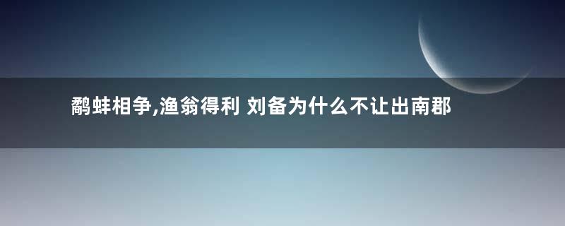 鹬蚌相争,渔翁得利 刘备为什么不让出南郡让曹操和孙权争斗